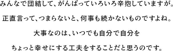 みんなで団結して、がんばっていろいろ辛抱していますが。正直言って、つまらないと、何事も続かないものですよね。大事なのは、いつでも自分で自分をちょっと幸せにする工夫をすることだと思うのです。