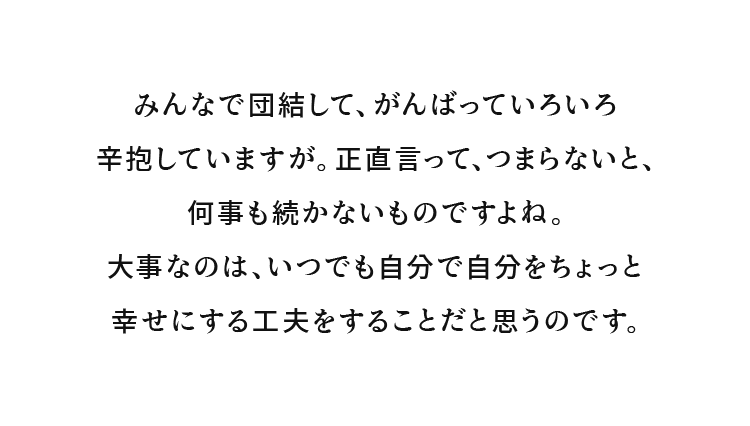 みんなで団結して、がんばっていろいろ辛抱していますが。正直言って、つまらないと、何事も続かないものですよね。大事なのは、いつでも自分で自分をちょっと幸せにする工夫をすることだと思うのです。