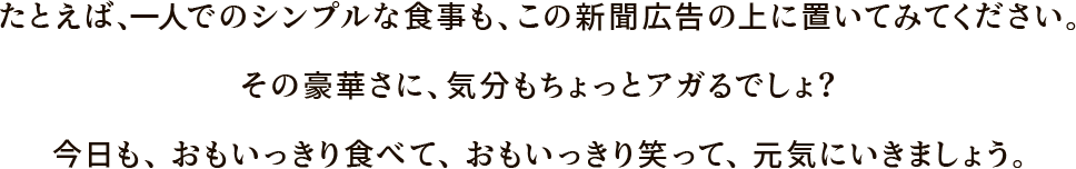 たとえば、一人でのシンプルな食事も、この新聞広告の上に置いてみてください。その豪華さに、気分もちょっとアガるでしょ？今日も、おもいっきり食べて、おもいっきり笑って、元気にいきましょう。