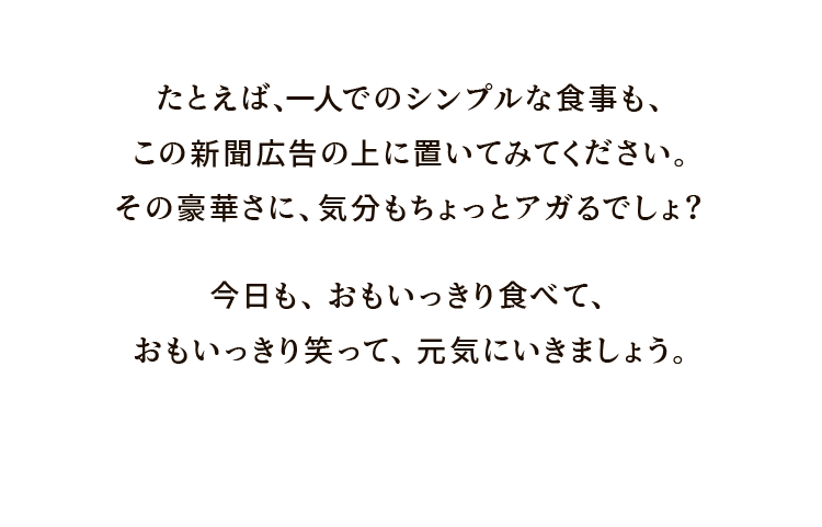 たとえば、一人でのシンプルな食事も、この新聞広告の上に置いてみてください。その豪華さに、気分もちょっとアガるでしょ？今日も、おもいっきり食べて、おもいっきり笑って、元気にいきましょう。