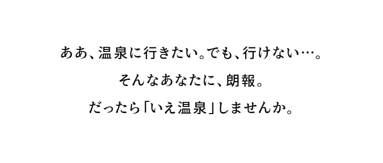 ああ、温泉に行きたい。でも、行けない…。そんなあなたに、朗報。だったら「いえ温泉」しませんか。
