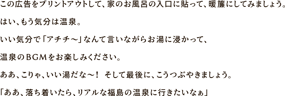 この広告をプリントアウトして、家のお風呂の入口に貼って、暖簾にしてみましょう。はい、もう気分は温泉。いい気分で「アチチ〜」なんて言いながらお湯に浸かって、温泉のBGMをお楽しみください。ああ、こりゃ、いい湯だな〜！ そして最後に、こうつぶやきましょう。「ああ、落ち着いたら、リアルな福島の温泉に行きたいなぁ」