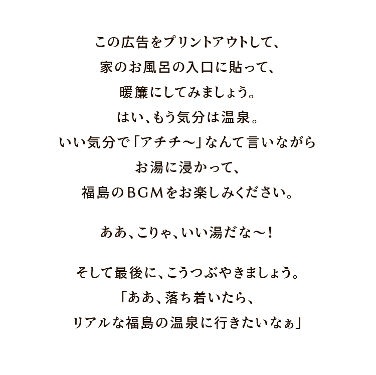 この広告をプリントアウトして、家のお風呂の入口に貼って、暖簾にしてみましょう。はい、もう気分は温泉。いい気分で「アチチ〜」なんて言いながらお湯に浸かって、温泉のBGMをお楽しみください。ああ、こりゃ、いい湯だな〜！ そして最後に、こうつぶやきましょう。「ああ、落ち着いたら、リアルな福島の温泉に行きたいなぁ」