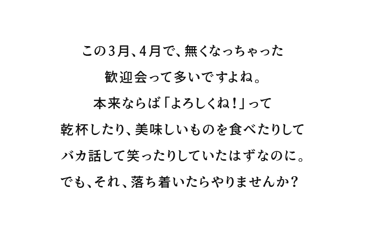 この3月、4月で、無くなっちゃった歓迎会って多いですよね。本来ならば「よろしくね！」って乾杯したり、美味しいものを食べたりしてバカ話して笑ったりしていたはずなのに。でも、それ、落ち着いたらやりませんか？
