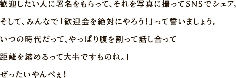 歓迎したい人に署名をもらって、それを写真に撮ってSNSでシェア。そして、みんなで「歓迎会を絶対にやろう！」って誓いましょう。いつの時代だって、やっぱり腹を割って話し合って距離を縮めるって大事ですものね。」
ぜったいやんべぇ！