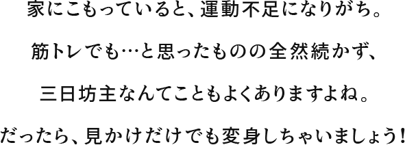 家にこもっていると、運動不足になりがち。筋トレでも…と思ったものの全然続かず、三日坊主なんてこともよくありますよね。だったら、見かけだけでも変身しちゃいましょう！