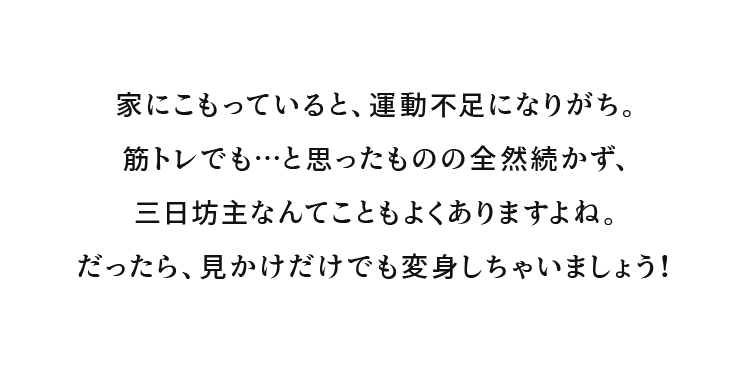 家にこもっていると、運動不足になりがち。筋トレでも…と思ったものの全然続かず、三日坊主なんてこともよくありますよね。だったら、見かけだけでも変身しちゃいましょう！
