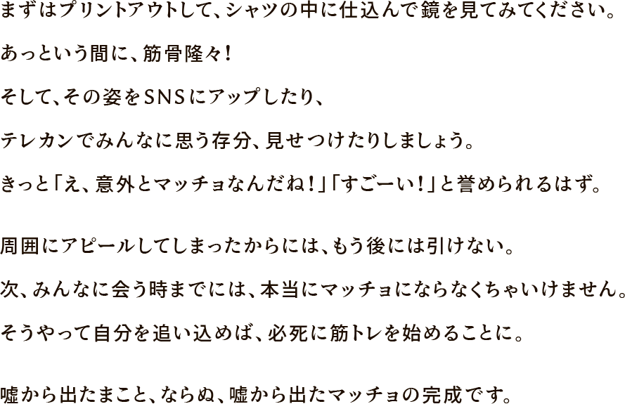 まずはプリントアウトして、シャツの中に仕込んで鏡を見てみてください。あっという間に、筋骨隆々！そして、その姿をSNSにアップしたり、テレカンでみんなに思う存分、見せつけたりしましょう。きっと「え、意外とマッチョなんだね！」「すごーい！」と誉められるはず。周囲にアピールしてしまったからには、もう後には引けない。次、みんなに会う時までには、本当にマッチョにならなくちゃいけません。そうやって自分を追い込めば、必死に筋トレを始めることに。噓から出たまこと、ならぬ、嘘から出たマッチョの完成です。