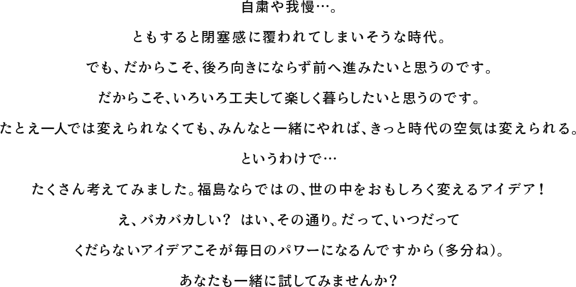 自粛や我慢…。ともすると閉塞感に覆われてしまいそうな時代。でも、だからこそ、後ろ向きにならず前へ進みたいと思うのです。だからこそ、いろいろ工夫して楽しく暮らしたいと思うのです。たとえ一人では変えられなくても、みんなと一緒にやれば、きっと時代の空気は変えられる。というわけで…たくさん考えてみました。福島ならではの、世の中をおもしろく変えるアイデア！え、バカバカしい？ はい、その通り。だって、いつだってくだらないアイデアこそが毎日のパワーになるんですから（多分ね）。あなたも一緒に試してみませんか？