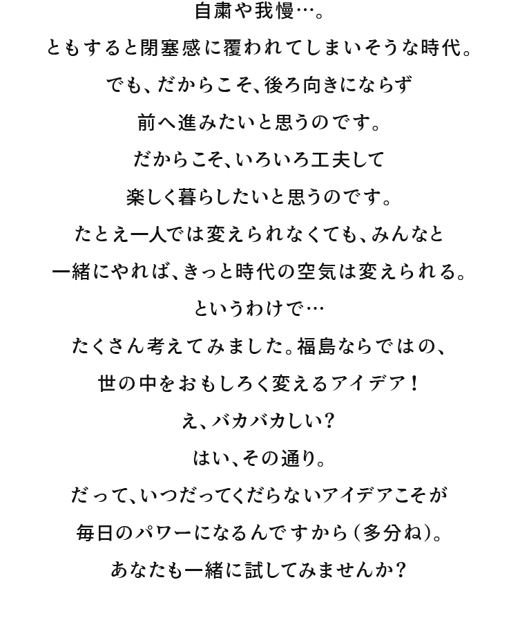 自粛や我慢…。ともすると閉塞感に覆われてしまいそうな時代。でも、だからこそ、後ろ向きにならず前へ進みたいと思うのです。だからこそ、いろいろ工夫して楽しく暮らしたいと思うのです。たとえ一人では変えられなくても、みんなと一緒にやれば、きっと時代の空気は変えられる。というわけで…たくさん考えてみました。福島ならではの、世の中をおもしろく変えるアイデア！え、バカバカしい？ はい、その通り。だって、いつだってくだらないアイデアこそが毎日のパワーになるんですから（多分ね）。あなたも一緒に試してみませんか？