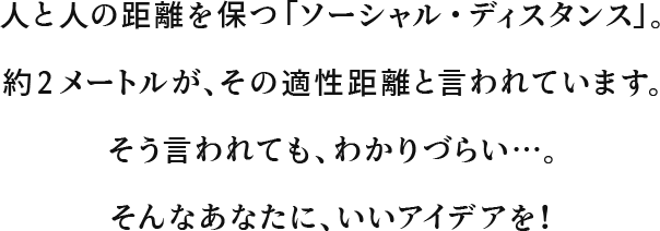 人と人の距離を保つ「ソーシャル・ディスタンス」。約2メートルが、その適性距離と言われています。そう言われても、わかりづらい…。そんなあなたに、いいアイデアを！