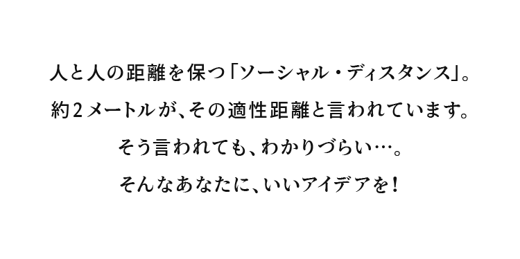 人と人の距離を保つ「ソーシャル・ディスタンス」。約2メートルが、その適性距離と言われています。そう言われても、わかりづらい…。そんなあなたに、いいアイデアを！