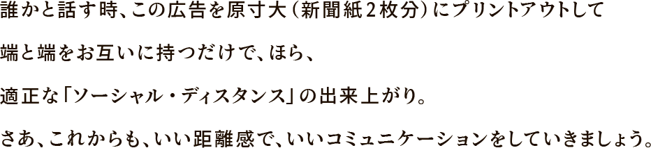 誰かと話す時、この広告を原寸大（新聞紙2枚分）にプリントアウトして端と端をお互いに持つだけで、ほら、適正な「ソーシャル・ディスタンス」の出来上がり。さあ、これからも、いい距離感で、いいコミュニケーションをしていきましょう。