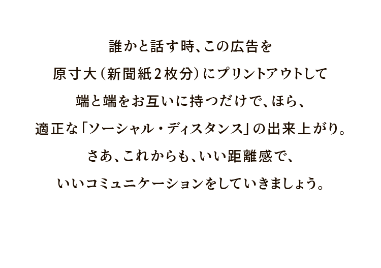 誰かと話す時、この広告を原寸大（新聞紙2枚分）にプリントアウトして端と端をお互いに持つだけで、ほら、適正な「ソーシャル・ディスタンス」の出来上がり。さあ、これからも、いい距離感で、いいコミュニケーションをしていきましょう。
